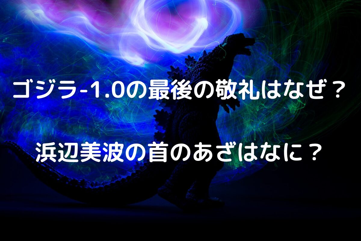 ゴジラ-1.0の最後の敬礼はなぜ？浜辺美波の首のあざはなに？