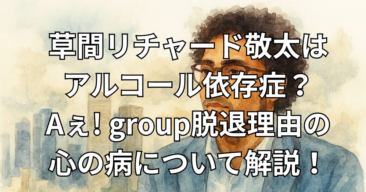 草間リチャード敬太はアルコール依存症？Aぇ! group脱退理由の心の病について解説！