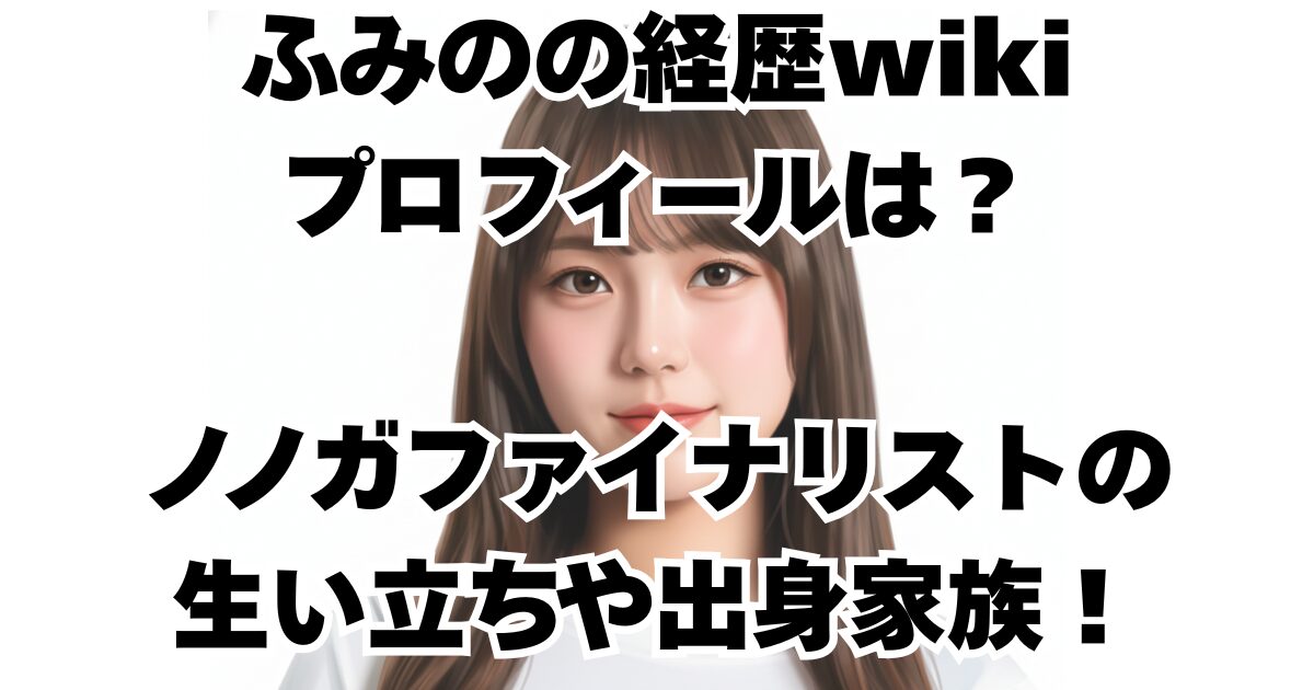ふみのの経歴wikiプロフィールは？ノノガファイナリストの生い立ちや出身家族！