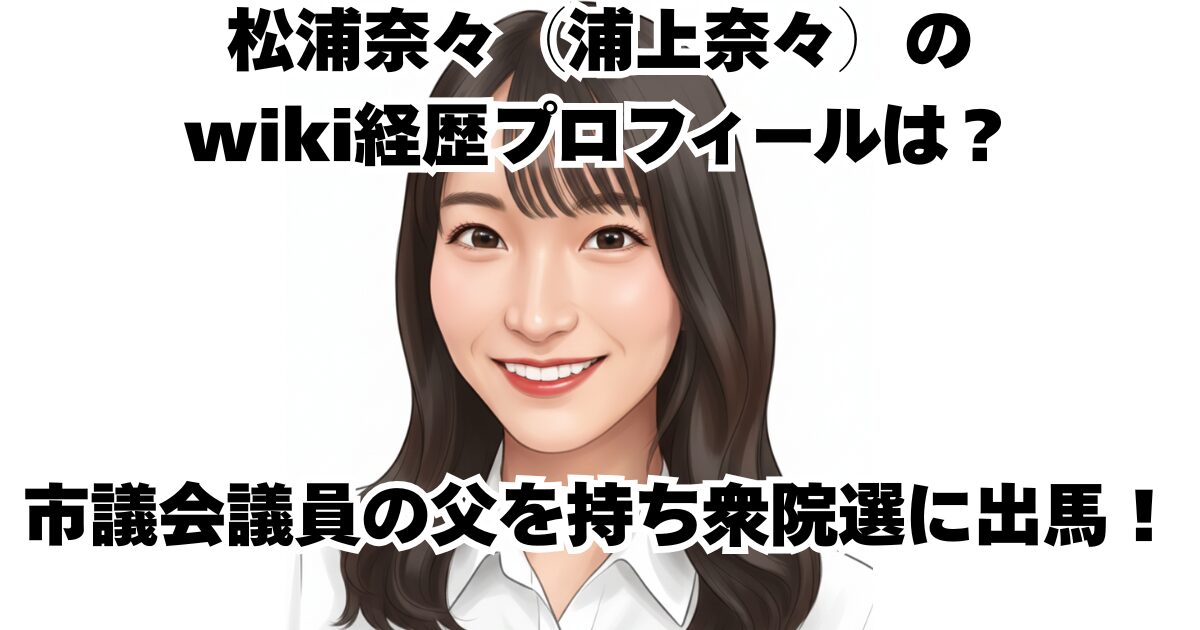 松浦奈々（浦上奈々）のwiki経歴プロフィールは？市議会議員の父を持ち衆院選に出馬！