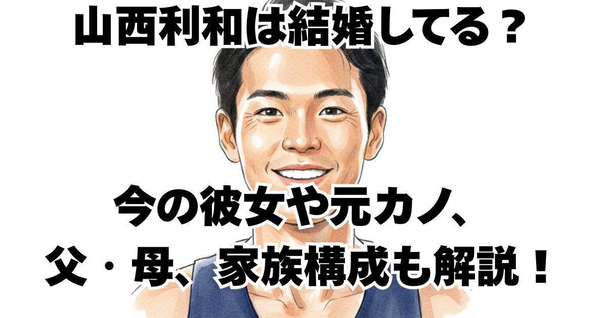 山西利和は結婚してる？今の彼女や元カノ、父・母、家族構成も解説！