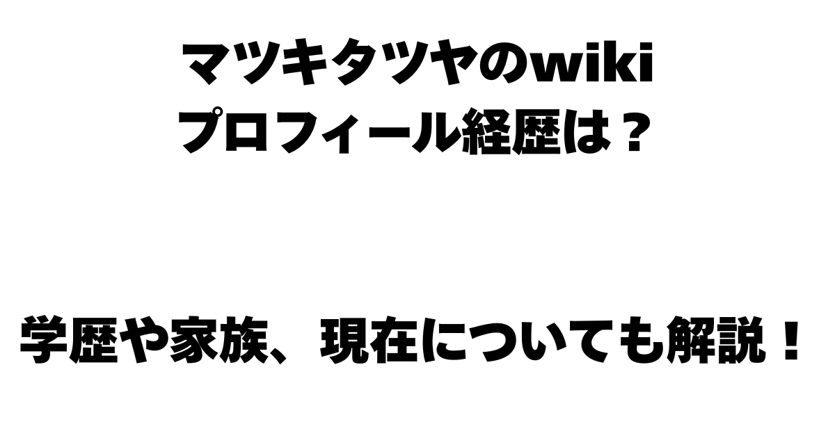 マツキタツヤのwikiプロフィール経歴は？学歴や家族、現在についても解説！