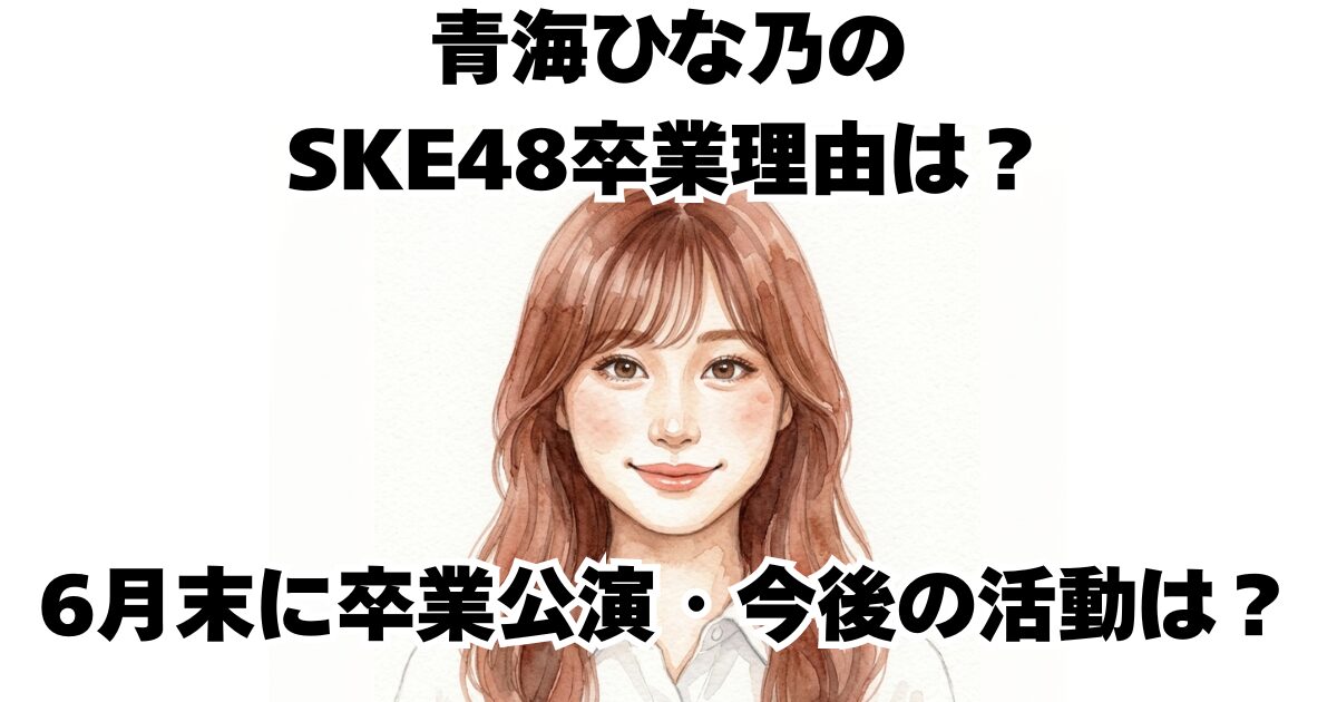青海ひな乃のSKE48卒業理由は？6月末に卒業公演・今後の活動は？
